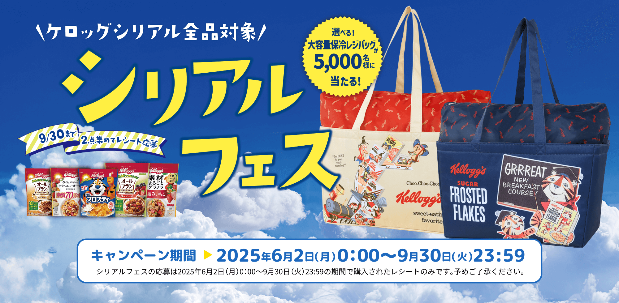 シリアルフェス 選べる!大容量保冷レジバッグが5,000名様に当たる! 9月30日まで 2点集めてレシート応募 シリアルフェスの応募は2025年6月2日(月)0:00~9月30日(火)23:59の期間で購入されたレシートのみです。予めご了承ください。